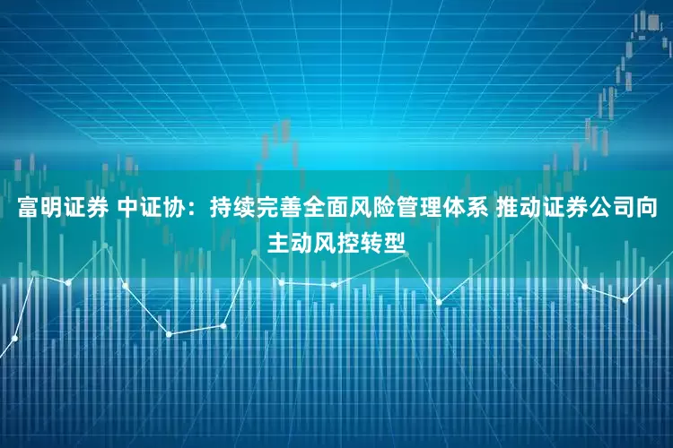 富明证券 中证协：持续完善全面风险管理体系 推动证券公司向主动风控转型