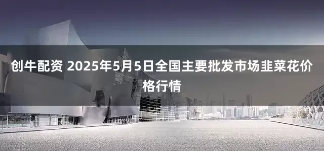 创牛配资 2025年5月5日全国主要批发市场韭菜花价格行情