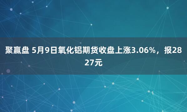 聚赢盘 5月9日氧化铝期货收盘上涨3.06%，报2827元