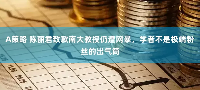 A策略 陈丽君致歉南大教授仍遭网暴，学者不是极端粉丝的出气筒