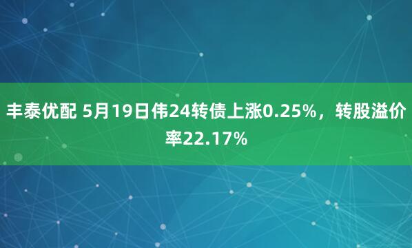 丰泰优配 5月19日伟24转债上涨0.25%，转股溢价率22.17%