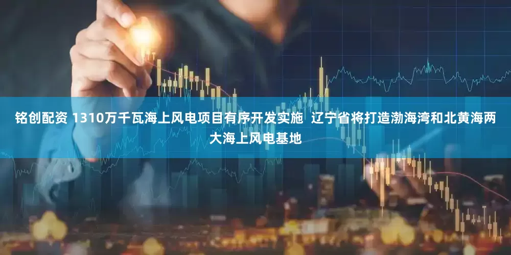 铭创配资 1310万千瓦海上风电项目有序开发实施  辽宁省将打造渤海湾和北黄海两大海上风电基地