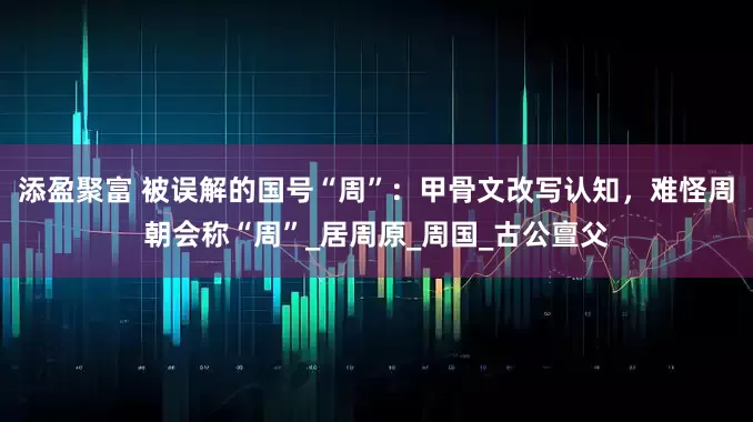 添盈聚富 被误解的国号“周”：甲骨文改写认知，难怪周朝会称“周”_居周原_周国_古公亶父