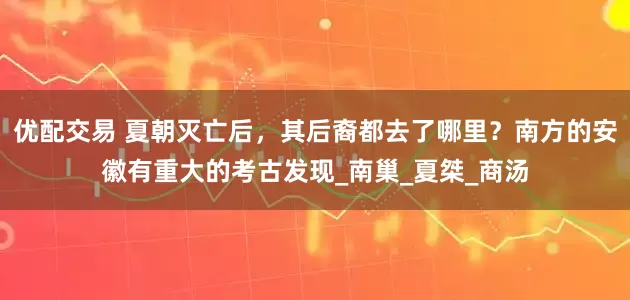 优配交易 夏朝灭亡后，其后裔都去了哪里？南方的安徽有重大的考古发现_南巢_夏桀_商汤