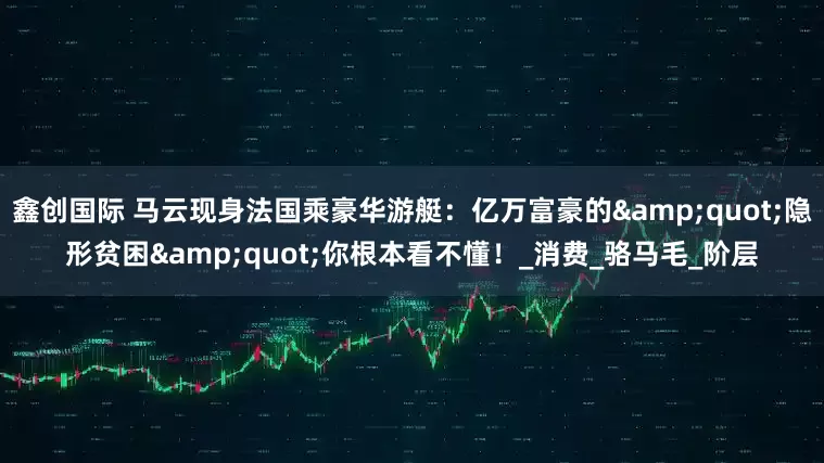 鑫创国际 马云现身法国乘豪华游艇：亿万富豪的&quot;隐形贫困&quot;你根本看不懂！_消费_骆马毛_阶层