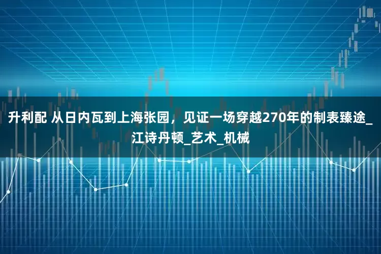 升利配 从日内瓦到上海张园，见证一场穿越270年的制表臻途_江诗丹顿_艺术_机械