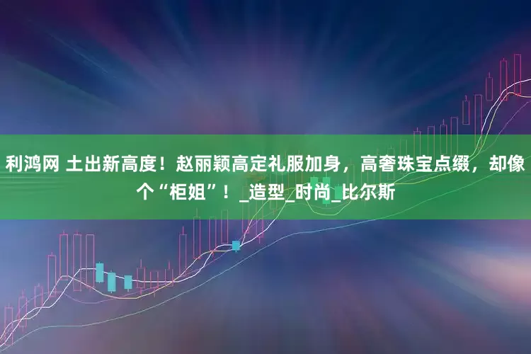利鸿网 土出新高度！赵丽颖高定礼服加身，高奢珠宝点缀，却像个“柜姐”！_造型_时尚_比尔斯