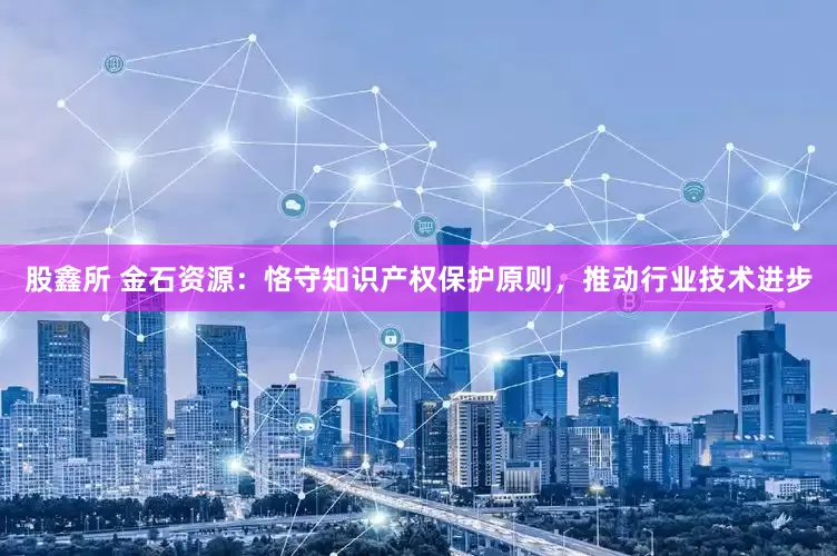 股鑫所 金石资源：恪守知识产权保护原则，推动行业技术进步