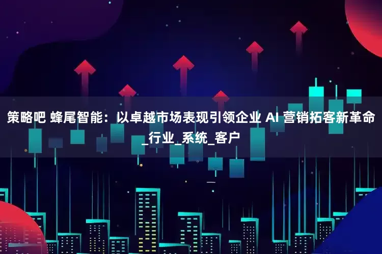 策略吧 蜂尾智能：以卓越市场表现引领企业 AI 营销拓客新革命_行业_系统_客户
