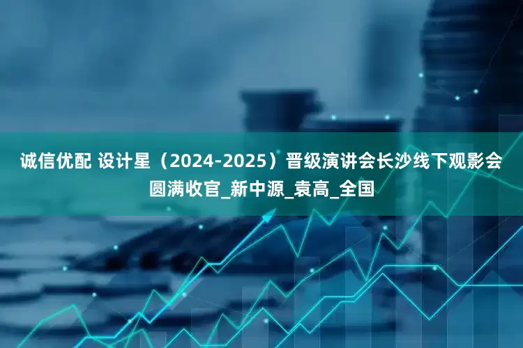 诚信优配 设计星（2024-2025）晋级演讲会长沙线下观影会圆满收官_新中源_袁高_全国