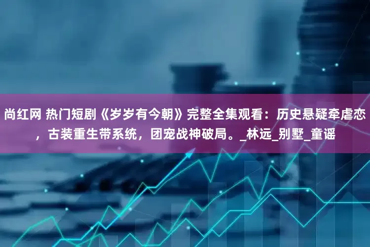 尚红网 热门短剧《岁岁有今朝》完整全集观看：历史悬疑牵虐恋，古装重生带系统，团宠战神破局。_林远_别墅_童谣