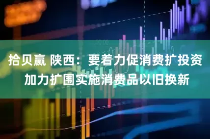拾贝赢 陕西：要着力促消费扩投资 加力扩围实施消费品以旧换新