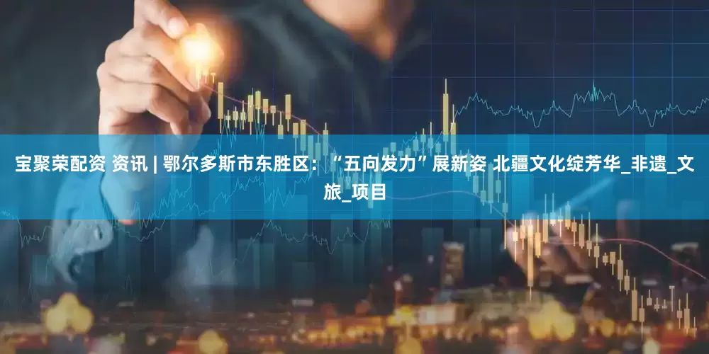 宝聚荣配资 资讯 | 鄂尔多斯市东胜区：“五向发力”展新姿 北疆文化绽芳华_非遗_文旅_项目