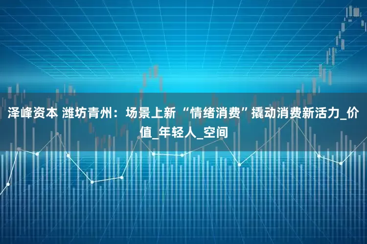 泽峰资本 潍坊青州：场景上新 “情绪消费”撬动消费新活力_价值_年轻人_空间