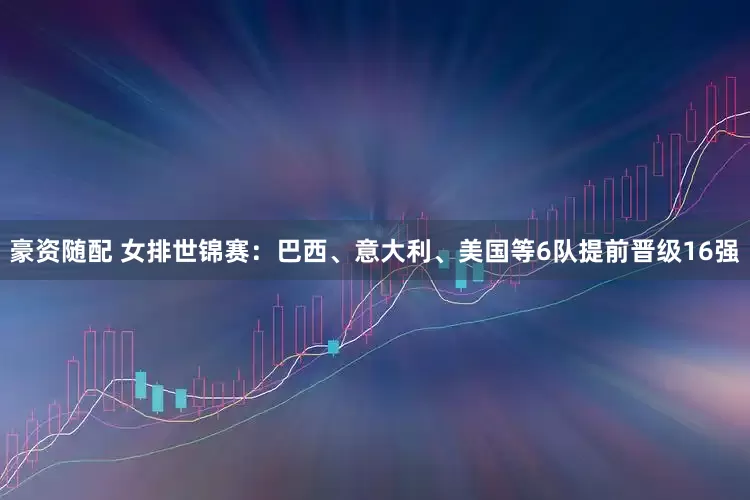 豪资随配 女排世锦赛：巴西、意大利、美国等6队提前晋级16强