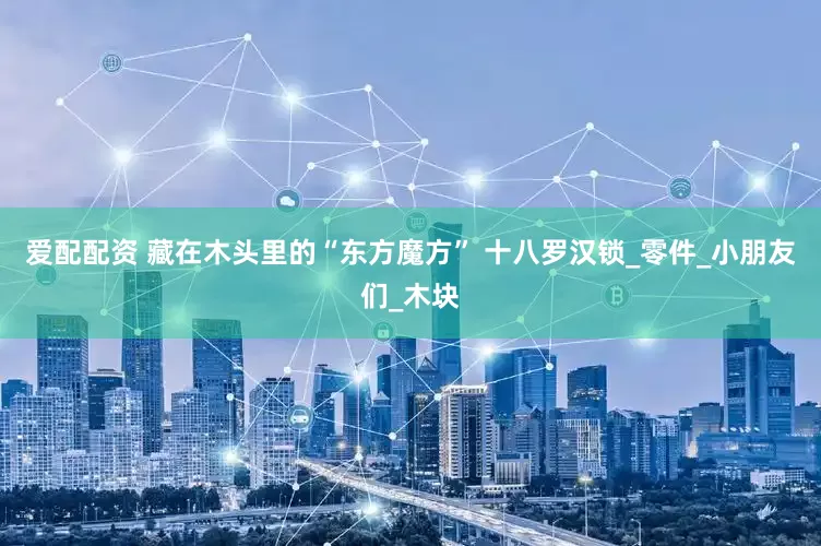 爱配配资 藏在木头里的“东方魔方” 十八罗汉锁_零件_小朋友们_木块