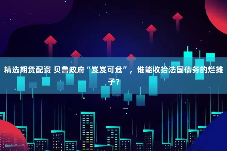 精选期货配资 贝鲁政府“岌岌可危”，谁能收拾法国债务的烂摊子？