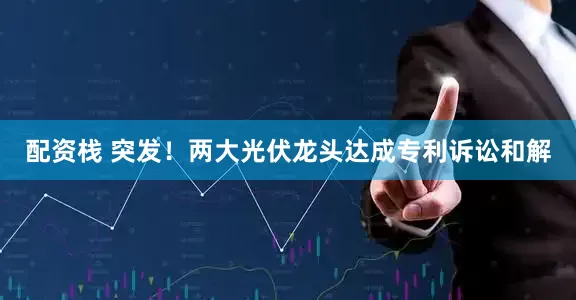 配资栈 突发！两大光伏龙头达成专利诉讼和解