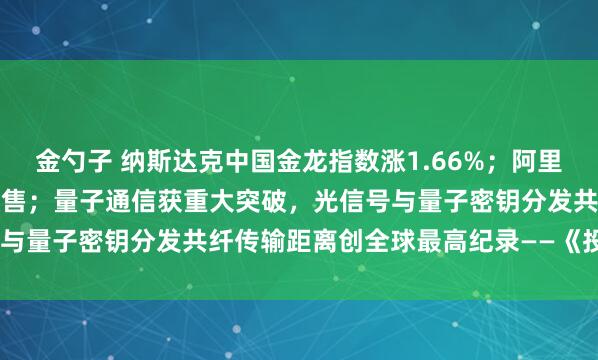金勺子 纳斯达克中国金龙指数涨1.66%；阿里巴巴将开启夸克AI眼镜预售；量子通信获重大突破，光信号与量子密钥分发共纤传输距离创全球最高纪录——《投资早参》
