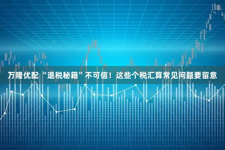 万隆优配 “退税秘籍”不可信!这些个税汇算常见问题要留意
