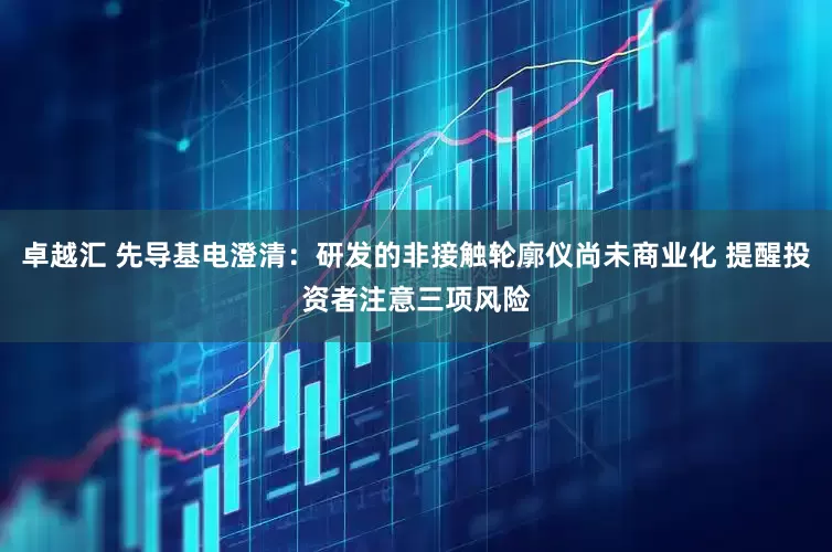 卓越汇 先导基电澄清：研发的非接触轮廓仪尚未商业化 提醒投资者注意三项风险