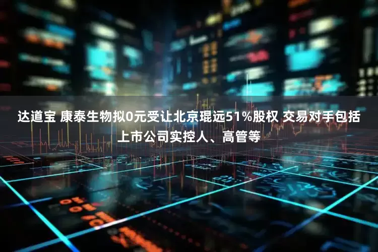 达道宝 康泰生物拟0元受让北京琨远51%股权 交易对手包括上市公司实控人、高管等