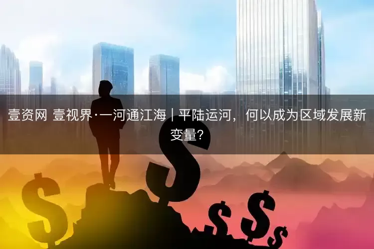 壹资网 壹视界·一河通江海 | 平陆运河，何以成为区域发展新变量？