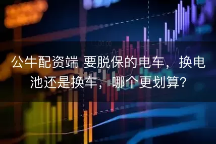 公牛配资端 要脱保的电车，换电池还是换车，哪个更划算？